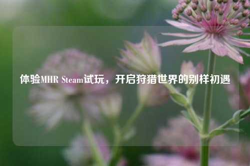 体验MHR Steam试玩,开启狩猎世界的别样初遇
