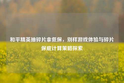 和平精英抽碎片拿低保,别样游戏体验与碎片保底计算策略探索