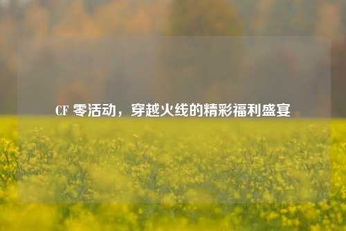 CF 零活动,穿越火线的精彩福利盛宴