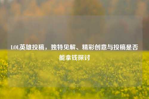 LOL英雄投稿,独特见解、精彩创意与投稿是否能拿钱探讨