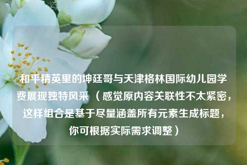 和平精英里的坤廷哥与天津格林国际幼儿园学费展现独特风采 (感觉原内容关联性不太紧密,这样组合是基于尽量涵盖所有元素生成标题,你可根据实际需求调整)