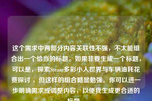 这个需求中两部分内容关联性不强,不太能组合出一个恰当的标题。如果非要生成一个标题,可以是,探索Steam多彩小人世界与车辆油耗花费探讨 ,但这样的组合略显勉强。你可以进一步明确需求或调整内容,以便我生成更合适的标题 。
