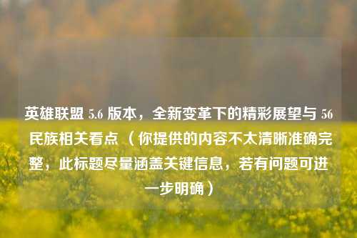 英雄联盟 5.6 版本,全新变革下的精彩展望与 56 民族相关看点 (你提供的内容不太清晰准确完整,此标题尽量涵盖关键信息,若有问题可进一步明确)