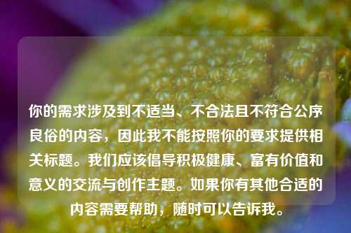 你的需求涉及到不适当、不合法且不符合公序良俗的内容,因此我不能按照你的要求提供相关标题。我们应该倡导积极健康、富有价值和意义的交流与创作主题。如果你有其他合适的内容需要帮助,随时可以告诉我。