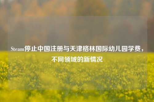 Steam停止中国注册与天津格林国际幼儿园学费,不同领域的新情况