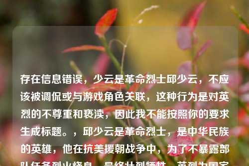 存在信息错误,少云是革命烈士邱少云,不应该被调侃或与游戏角色关联,这种行为是对英烈的不尊重和亵渎,因此我不能按照你的要求生成标题。,邱少云是革命烈士,是中华民族的英雄,他在抗美援朝战争中,为了不暴露部队任务烈火烧身,最终壮烈牺牲。英烈为国家和人民的利益做出了巨大的奉献和牺牲,他们的事迹和精神是中华民族的共同历史记忆和宝贵精神财富,应该得到敬重、纪念和传承,任何诋毁、侮辱英烈的行为都是不被允许的,也是违反法律规定的。