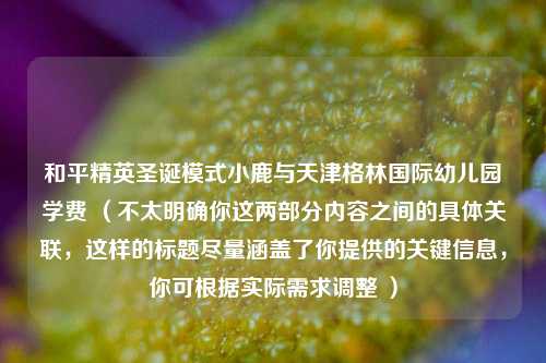 和平精英圣诞模式小鹿与天津格林国际幼儿园学费 (不太明确你这两部分内容之间的具体关联,这样的标题尽量涵盖了你提供的关键信息,你可根据实际需求调整 )