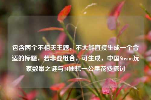 包含两个不相关主题,不太能直接生成一个合适的标题,若非要组合,可生成,中国Steam玩家数量之谜与14油耗一公里花费探讨