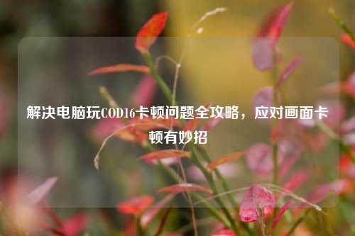 解决电脑玩COD16卡顿问题全攻略，应对画面卡顿有妙招
