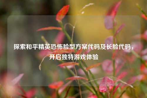 探索和平精英恐怖脸型方案代码及长脸代码,开启独特游戏体验