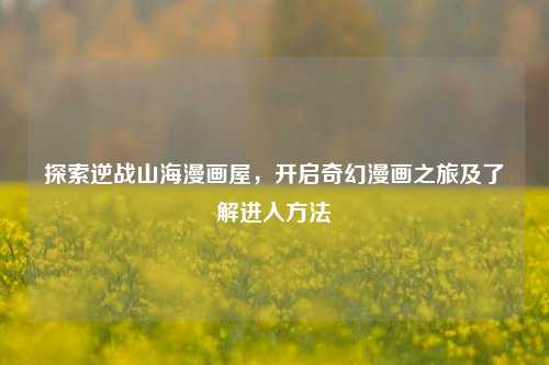 探索逆战山海漫画屋,开启奇幻漫画之旅及了解进入方法