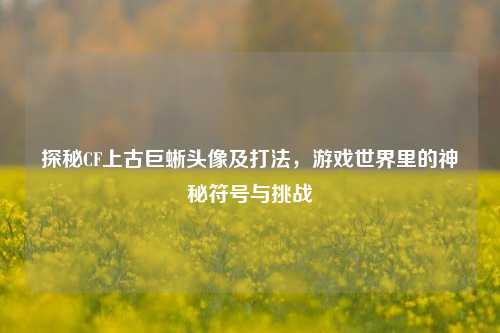 探秘CF上古巨蜥头像及打法,游戏世界里的神秘符号与挑战