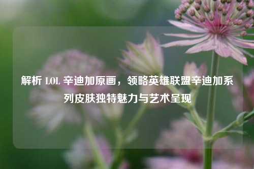 解析 LOL 辛迪加原画,领略英雄联盟辛迪加系列皮肤独特魅力与艺术呈现