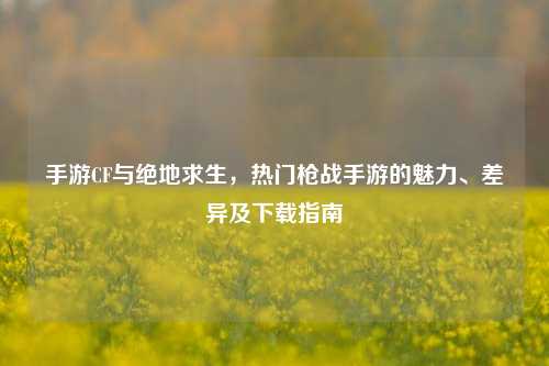 手游CF与绝地求生，热门枪战手游的魅力、差异及下载指南