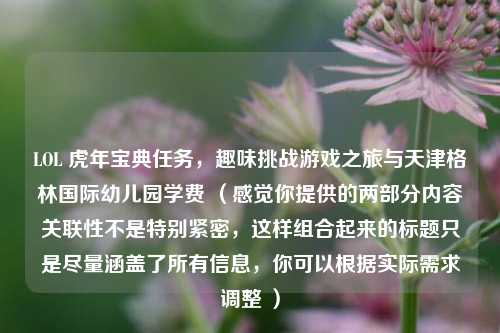 LOL 虎年宝典任务，趣味挑战游戏之旅与天津格林国际幼儿园学费 （感觉你提供的两部分内容关联性不是特别紧密，这样组合起来的标题只是尽量涵盖了所有信息，你可以根据实际需求调整 ）