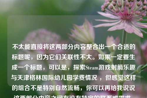 不太能直接将这两部分内容整合出一个合适的标题呢，因为它们关联性不大。如果一定要生成一个标题，可以是，探索Steam游戏射箭乐趣与天津格林国际幼儿园学费情况 ，但感觉这样的组合不是特别自然流畅，你可以再给我说说这两部分内容之间有没有特定的联系或需求，以便我更好地为你生成标题 。