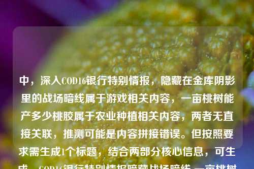 中,深入COD16银行特别情报,隐藏在金库阴影里的战场暗线属于游戏相关内容,一亩桃树能产多少桃胶属于农业种植相关内容,两者无直接关联,推测可能是内容拼接错误。但按照要求需生成1个标题,结合两部分核心信息,可生成,COD16银行特别情报暗藏战场暗线 一亩桃树桃胶产量几何