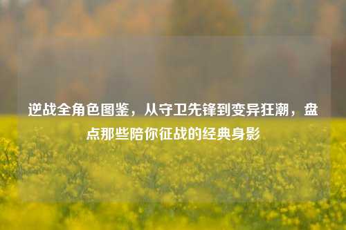 逆战全角色图鉴,从守卫先锋到变异狂潮,盘点那些陪你征战的经典身影