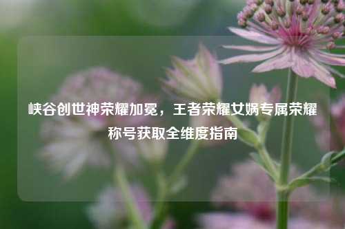 峡谷创世神荣耀加冕,王者荣耀女娲专属荣耀称号获取全维度指南