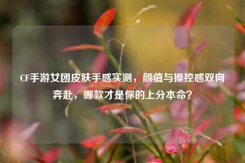 CF手游女团皮肤手感实测,颜值与操控感双向奔赴,哪款才是你的上分本命?