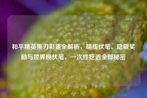 和平精英黑刃彩蛋全解析,暗线伏笔、隐藏奖励与世界观伏笔,一次性挖透全部秘密