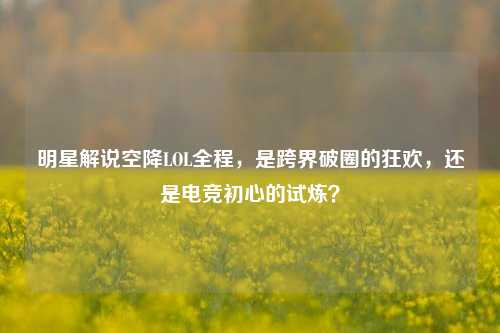 明星解说空降LOL全程,是跨界破圈的狂欢,还是电竞初心的试炼?