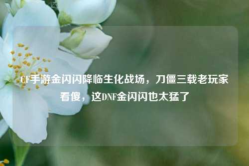 CF手游金闪闪降临生化战场,刀僵三载老玩家看傻,这DNF金闪闪也太猛了
