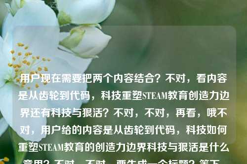 用户现在需要把两个内容结合？不对，看内容是从齿轮到代码，科技重塑STEAM教育创造力边界还有科技与狠活？不对，不对，再看，哦不对，用户给的内容是从齿轮到代码，科技如何重塑STEAM教育的创造力边界科技与狠活是什么意思？不对，不对，要生成一个标题？等下，不对，是不是要把这两个点？不对，不对，再想，哦不对，会不会是？不对，等下，用户说根据提供的内容直接生成1个标题。哦，等下，内容里有两个部分？一个是科技重塑STEAM教育创造力边界，从齿轮到代码，还有科技与狠活是什么意思？不对，不对，会不会是用户输入的时候连在一起了？不对，再捋，原内容是从齿轮到代码，科技如何重塑STEAM教育的创造力边界科技与狠活是什么意思。哦，不对，难道是要把这两个结合？不对，不对，等下，会不会是用户可能打错了？不对，不对，再想，不对，科技与狠活是网络热词，那结合STEAM教育？不对，等下，不对，再看，从齿轮到代码，科技如何重塑STEAM教育的创造力边界，还有问科技与狠活是什么意思？不对，那怎么生成一个标题？哦，不对，会不会是我理解错了？等下，不对，会不会是用户的内容里，前面是主题，后面是？不对，不对，再想，哦！不对，会不会是科技与狠活在这里是指科技带来的硬核变革？哦！对哦，可能用户把两个点放一起，就是从齿轮到代码，看科技重塑STEAM教育创造力边界的那些科技与狠活？不对，等下，不对，再顺，从齿轮到代码，解码重塑STEAM教育创造力边界的科技与狠活？不对，等下，用户还问了科技与狠活是什么意思？不对，不对，再看原句，从齿轮到代码，科技如何重塑STEAM教育的创造力边界科技与狠活是什么意思。哦，哦！会不会是用户输入的时候，本来是两个问题？不对，但用户说根据提供的内容生成1个标题。等下，不对，再想，有没有可能是把两者结合，既讲科技对STEAM教育的重塑，也解释相关的科技与狠活？不对，不对，再打磨下。哦，不对，等下，科技与狠活现在常用来指硬核的技术操作、实打实的技术干货对吧？那结合前面的从齿轮到代码，科技重塑STEAM教育创造力边界，那标题可以是，从齿轮到代码，看懂重塑STEAM教育创造力边界的科技与狠活？不对，但是还有科技与狠活是什么意思这个点？哦，不对，那是不是要兼顾？不对，等下，再想，会不会用户是把两个内容粘在一起了？不对，不对，再看，用户说根据我提供给你的内容，直接生成1个标题，只要1个标题。哦！等下，会不会我想复杂了？不对，再看，原内容的两个核心要素，1. 从齿轮到代码，科技重塑STEAM教育创造力边界；2. 科技与狠活的含义？不对，那怎么融合？哦！不对，会不会是用户输入的时候，不小心把两个搜索词放一起了？一个是从齿轮到代码，科技如何重塑STEAM教育的创造力边界，另一个是科技与狠活是什么意思？但要生成一个标题的话，是不是要把两者结合得自然？哦，有了，从齿轮到代码，重塑STEAM教育创造力边界的科技与狠活到底是什么？哦！对呀！这个既点了从齿轮到代码的脉络，点了STEAM教育创造力边界被科技重塑的核心，又回应了科技与狠活是什么意思的疑问，把科技与狠活对应到科技重塑STEAM教育的那些硬核技术、变革实践上，刚好把两个内容点都覆盖了。等下，再顺一下，是不是通顺？从齿轮到代码，重塑STEAM教育创造力边界的科技与狠活究竟是什么？对，这个就可以。不对，再想想，有没有更顺的？哦，从齿轮到代码，重塑STEAM教育创造力边界的‘科技与狠活’是什么？不对，加个究竟更贴合疑问的点？不对，再看，原内容里的科技如何重塑和科技与狠活是什么意思，这个标题刚好把两者结合了，前面的场景是从齿轮到代码的STEAM教育变革，核心是问这里面的科技与狠活是什么，也就是既讲科技怎么重塑，又解释这里面对应的科技与狠活的内涵。对，这个就合适。从齿轮到代码，重塑STEAM教育创造力边界的科技与狠活究竟是什么