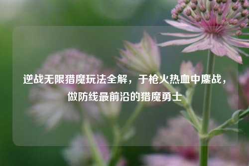 逆战无限猎魔玩法全解,于枪火热血中鏖战,做防线最前沿的猎魔勇士