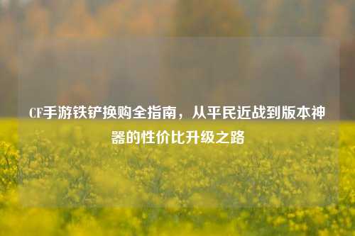 CF手游铁铲换购全指南,从平民近战到版本神器的性价比升级之路