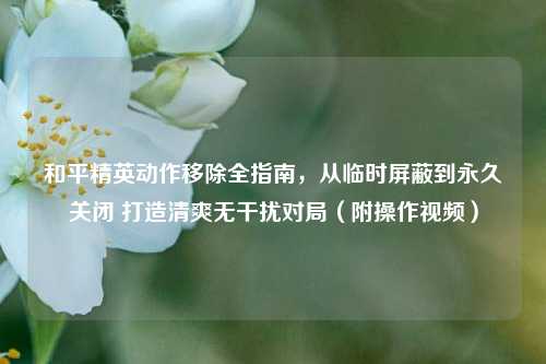 和平精英动作移除全指南,从临时屏蔽到永久关闭 打造清爽无干扰对局(附操作视频)