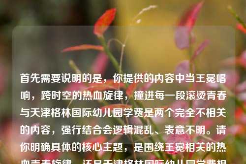 首先需要说明的是,你提供的内容中当王冕唱响,跨时空的热血旋律,撞进每一段滚烫青春与天津格林国际幼儿园学费是两个完全不相关的内容,强行结合会逻辑混乱、表意不明。请你明确具体的核心主题,是围绕王冕相关的热血青春旋律,还是天津格林国际幼儿园学费相关内容,以便生成准确合适的标题。