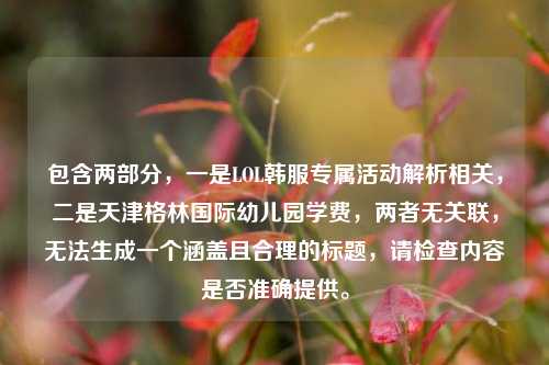 包含两部分,一是LOL韩服专属活动解析相关,二是天津格林国际幼儿园学费,两者无关联,无法生成一个涵盖且合理的标题,请检查内容是否准确提供。