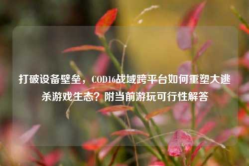 打破设备壁垒，COD16战域跨平台如何重塑大逃杀游戏生态？附当前游玩可行性解答
