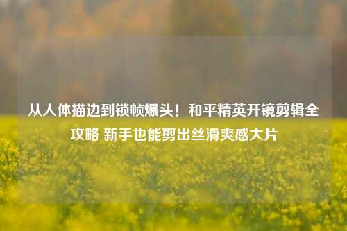 从人体描边到锁帧爆头!和平精英开镜剪辑全攻略 新手也能剪出丝滑爽感大片