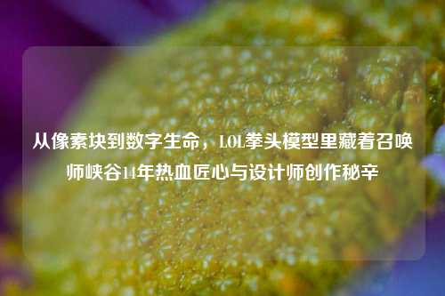 从像素块到数字生命,LOL拳头模型里藏着召唤师峡谷14年热血匠心与设计师创作秘辛