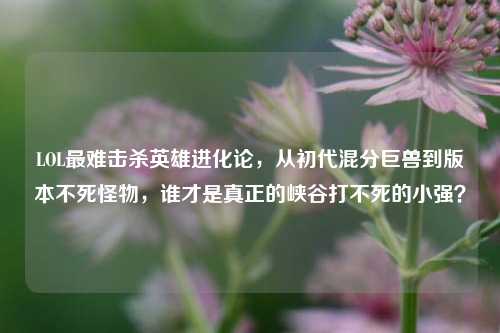 LOL最难击杀英雄进化论,从初代混分巨兽到版本不死怪物,谁才是真正的峡谷打不死的小强?