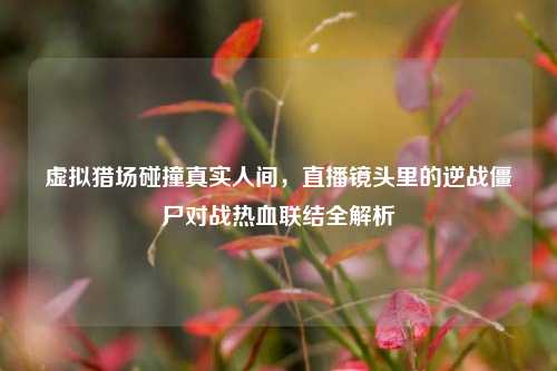 虚拟猎场碰撞真实人间,直播镜头里的逆战僵尸对战热血联结全解析
