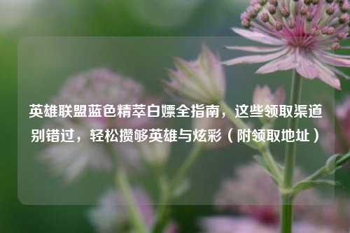 英雄联盟蓝色精萃白嫖全指南,这些领取渠道别错过,轻松攒够英雄与炫彩(附领取地址)