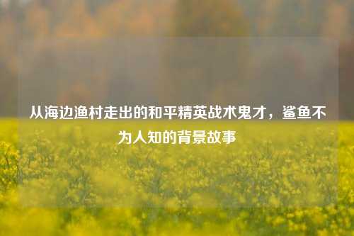 从海边渔村走出的和平精英战术鬼才,鲨鱼不为人知的背景故事