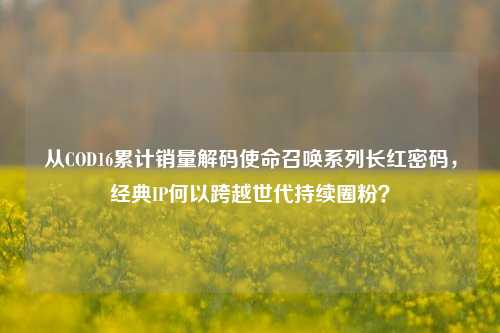 从COD16累计销量解码使命召唤系列长红密码,经典IP何以跨越世代持续圈粉?