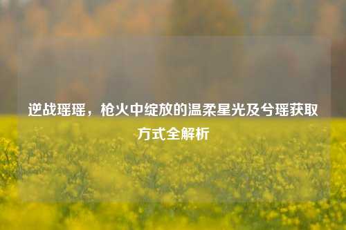 逆战瑶瑶,枪火中绽放的温柔星光及兮瑶获取方式全解析