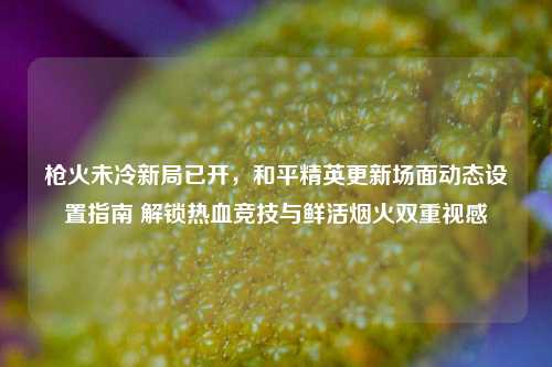 枪火未冷新局已开,和平精英更新场面动态设置指南 解锁热血竞技与鲜活烟火双重视感