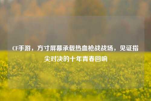 CF手游,方寸屏幕承载热血枪战战场,见证指尖对决的十年青春回响