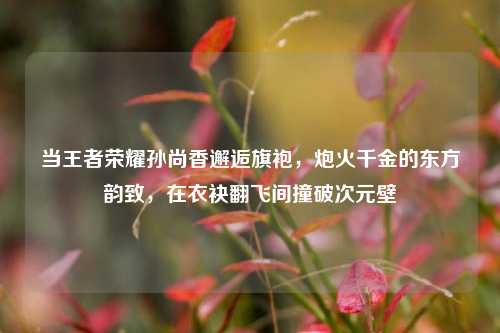 当王者荣耀孙尚香邂逅旗袍,炮火千金的东方韵致,在衣袂翻飞间撞破次元壁