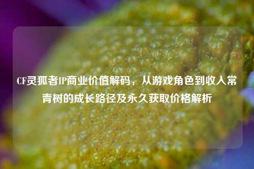 CF灵狐者IP商业价值解码,从游戏角色到收入常青树的成长路径及永久获取价格解析