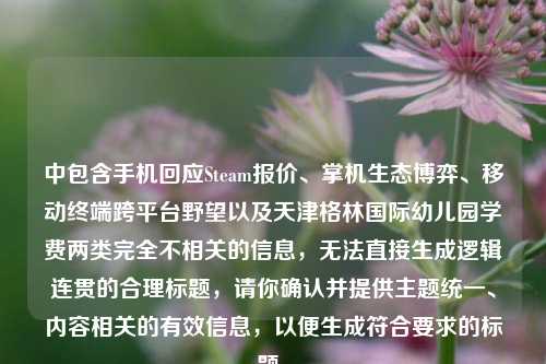 中包含手机回应Steam报价、掌机生态博弈、移动终端跨平台野望以及天津格林国际幼儿园学费两类完全不相关的信息,无法直接生成逻辑连贯的合理标题,请你确认并提供主题统一、内容相关的有效信息,以便生成符合要求的标题。