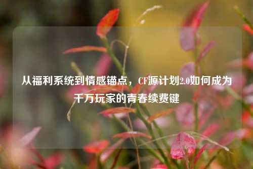 从福利系统到情感锚点,CF源计划2.0如何成为千万玩家的青春续费键