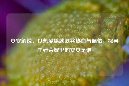 安安解说,以热爱绘就峡谷热血与温情,探寻王者荣耀里的安安是谁