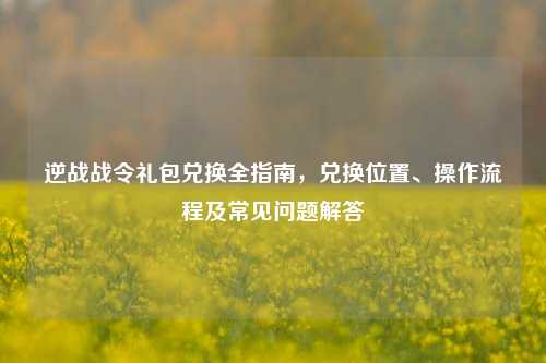 逆战战令礼包兑换全指南,兑换位置、操作流程及常见问题解答